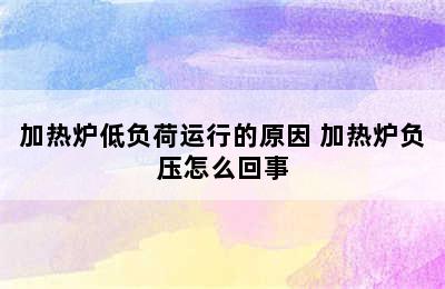 加热炉低负荷运行的原因 加热炉负压怎么回事